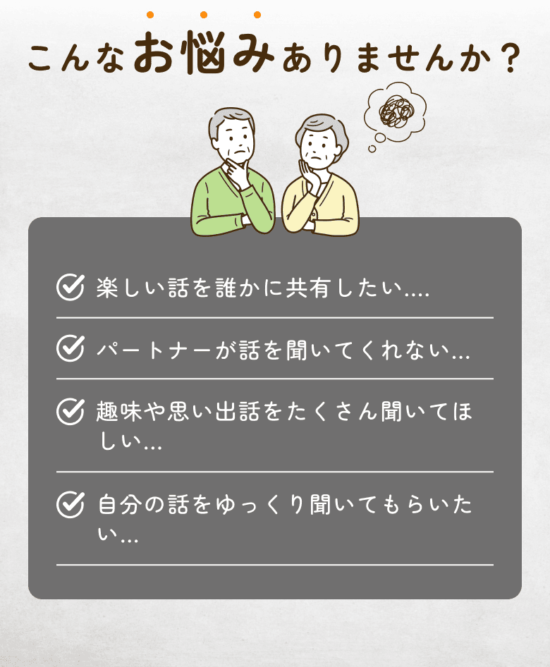 こんなお悩みありませんか？・楽しい話を誰かに共有したい...・パートナーが話を聞いてくれない...・趣味や思い出話をたくさん聞いてほしい...・自分の話をゆっくり聞いてもらいたい…